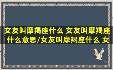 女友叫摩羯座什么 女友叫摩羯座什么意思/女友叫摩羯座什么 女友叫摩羯座什么意思-我的网站